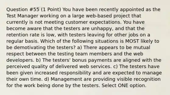 Question #55 (1 Point) You have been recently appointed as the Test Manager working on a large web-based project that currently is not meeting customer expectations. You have become aware that the testers are unhappy, and that the retention rate is low, with testers leaving for other jobs on a regular basis. Which of the following situations is MOST likely to be demotivating the testers? a) There appears to be mutual respect between the testing team members and the web developers. b) The testers' bonus payments are aligned with the perceived quality of delivered web services. c) The testers have been given increased responsibility and are expected to manage their own time. d) Management are providing visible recognition for the work being done by the testers. Select ONE option.