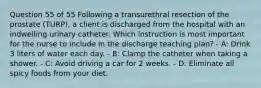 Question 55 of 55 Following a transurethral resection of the prostate (TURP), a client is discharged from the hospital with an indwelling urinary catheter. Which instruction is most important for the nurse to include in the discharge teaching plan? - A: Drink 3 liters of water each day. - B: Clamp the catheter when taking a shower. - C: Avoid driving a car for 2 weeks. - D: Eliminate all spicy foods from your diet.