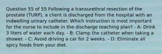 Question 55 of 55 Following a transurethral resection of the prostate (TURP), a client is discharged from the hospital with an indwelling urinary catheter. Which instruction is most important for the nurse to include in the discharge teaching plan? - A: Drink 3 liters of water each day. - B: Clamp the catheter when taking a shower. - C: Avoid driving a car for 2 weeks. - D: Eliminate all spicy foods from your diet.