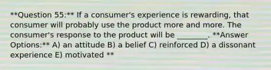 **Question 55:** If a consumer's experience is rewarding, that consumer will probably use the product more and more. The consumer's response to the product will be ________. **Answer Options:** A) an attitude B) a belief C) reinforced D) a dissonant experience E) motivated **