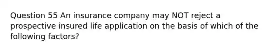 Question 55 An insurance company may NOT reject a prospective insured life application on the basis of which of the following factors?