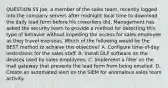 QUESTION 55 Joe, a member of the sales team, recently logged into the company servers after midnight local time to download the daily lead form before his coworkers did. Management has asked the security team to provide a method for detecting this type of behavior without impeding the access for sales employee as they travel overseas. Which of the following would be the BEST method to achieve this objective? A. Configure time-of-day restrictions for the sales staff. B. Install DLP software on the devices used by sales employees. C. Implement a filter on the mail gateway that prevents the lead form from being emailed. D. Create an automated alert on the SIEM for anomalous sales team activity.