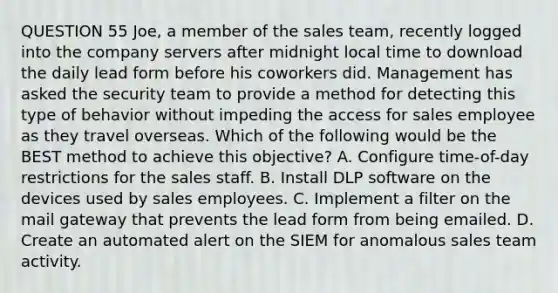 QUESTION 55 Joe, a member of the sales team, recently logged into the company servers after midnight local time to download the daily lead form before his coworkers did. Management has asked the security team to provide a method for detecting this type of behavior without impeding the access for sales employee as they travel overseas. Which of the following would be the BEST method to achieve this objective? A. Configure time-of-day restrictions for the sales staff. B. Install DLP software on the devices used by sales employees. C. Implement a filter on the mail gateway that prevents the lead form from being emailed. D. Create an automated alert on the SIEM for anomalous sales team activity.