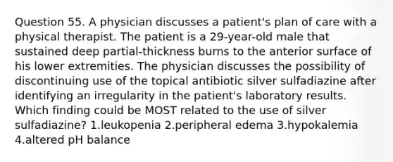 Question 55. A physician discusses a patient's plan of care with a physical therapist. The patient is a 29-year-old male that sustained deep partial-thickness burns to the anterior surface of his lower extremities. The physician discusses the possibility of discontinuing use of the topical antibiotic silver sulfadiazine after identifying an irregularity in the patient's laboratory results. Which finding could be MOST related to the use of silver sulfadiazine? 1.leukopenia 2.peripheral edema 3.hypokalemia 4.altered pH balance