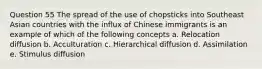 Question 55 The spread of the use of chopsticks into Southeast Asian countries with the influx of Chinese immigrants is an example of which of the following concepts a. Relocation diffusion b. Acculturation c. Hierarchical diffusion d. Assimilation e. Stimulus diffusion