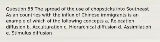 Question 55 The spread of the use of chopsticks into Southeast Asian countries with the influx of Chinese immigrants is an example of which of the following concepts a. Relocation diffusion b. Acculturation c. Hierarchical diffusion d. Assimilation e. Stimulus diffusion