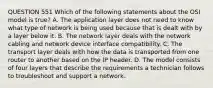 QUESTION 551 Which of the following statements about the OSI model is true? A. The application layer does not need to know what type of network is being used because that is dealt with by a layer below it. B. The network layer deals with the network cabling and network device interface compatibility. C. The transport layer deals with how the data is transported from one router to another based on the IP header. D. The model consists of four layers that describe the requirements a technician follows to troubleshoot and support a network.