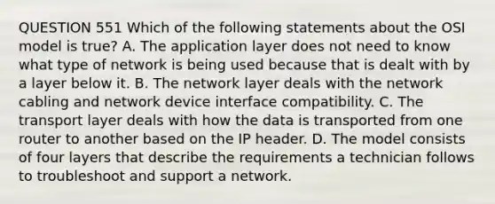 QUESTION 551 Which of the following statements about the OSI model is true? A. The application layer does not need to know what type of network is being used because that is dealt with by a layer below it. B. The network layer deals with the network cabling and network device interface compatibility. C. The transport layer deals with how the data is transported from one router to another based on the IP header. D. The model consists of four layers that describe the requirements a technician follows to troubleshoot and support a network.