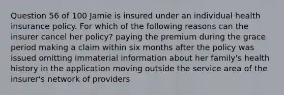 Question 56 of 100 Jamie is insured under an individual health insurance policy. For which of the following reasons can the insurer cancel her policy? paying the premium during the grace period making a claim within six months after the policy was issued omitting immaterial information about her family's health history in the application moving outside the service area of the insurer's network of providers