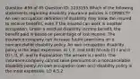 Question #56 of 85 Question ID: 1233155 Which of the following statements regarding disability insurance policies is CORRECT? An own occupation definition of disability may allow the insured to receive benefits, even if the insured can work in another occupation. Under a residual disability income benefit, the benefit paid is based on percentage of lost income. The insurance company can increase future premiums on a noncancelable disability policy. An own occupation disability policy is the least expensive. A) I, II, and III B) IV only C) I and II D) I, II, III, and IV Explanation The answer is I and II. The insurance company cannot raise premiums on a noncancelable disability policy. An own occupation (own occ) disability policy is the most expensive. LO 4.5.2