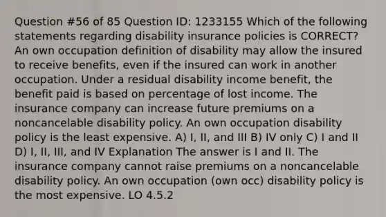 Question #56 of 85 Question ID: 1233155 Which of the following statements regarding disability insurance policies is CORRECT? An own occupation definition of disability may allow the insured to receive benefits, even if the insured can work in another occupation. Under a residual disability income benefit, the benefit paid is based on percentage of lost income. The insurance company can increase future premiums on a noncancelable disability policy. An own occupation disability policy is the least expensive. A) I, II, and III B) IV only C) I and II D) I, II, III, and IV Explanation The answer is I and II. The insurance company cannot raise premiums on a noncancelable disability policy. An own occupation (own occ) disability policy is the most expensive. LO 4.5.2