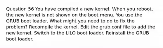 Question 56 You have compiled a new kernel. When you reboot, the new kernel is not shown on the boot menu. You use the GRUB boot loader. What might you need to do to fix the problem? Recompile the kernel. Edit the grub.conf file to add the new kernel. Switch to the LILO boot loader. Reinstall the GRUB boot loader.