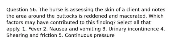 Question 56. The nurse is assessing the skin of a client and notes the area around the buttocks is reddened and macerated. Which factors may have contributed to this finding? Select all that apply. 1. Fever 2. Nausea and vomiting 3. Urinary incontinence 4. Shearing and friction 5. Continuous pressure