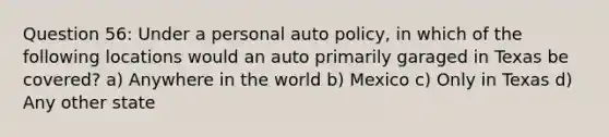 Question 56: Under a personal auto policy, in which of the following locations would an auto primarily garaged in Texas be covered? a) Anywhere in the world b) Mexico c) Only in Texas d) Any other state