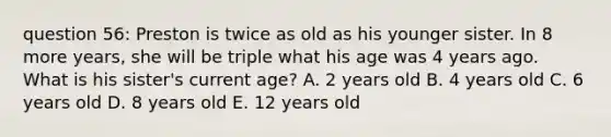 question 56: Preston is twice as old as his younger sister. In 8 more years, she will be triple what his age was 4 years ago. What is his sister's current age? A. 2 years old B. 4 years old C. 6 years old D. 8 years old E. 12 years old