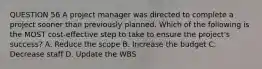 QUESTION 56 A project manager was directed to complete a project sooner than previously planned. Which of the following is the MOST cost-effective step to take to ensure the project's success? A. Reduce the scope B. Increase the budget C. Decrease staff D. Update the WBS