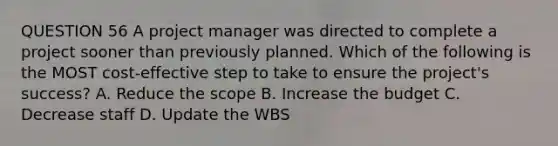 QUESTION 56 A project manager was directed to complete a project sooner than previously planned. Which of the following is the MOST cost-effective step to take to ensure the project's success? A. Reduce the scope B. Increase the budget C. Decrease staff D. Update the WBS