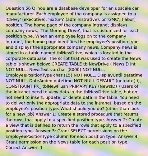 Question 56 Q: You are a database developer for an upscale car manufacturer. Each employee of the company is assigned to a 'Chevy' (executive), 'Saturn' (administrative), or 'GMC', (labor) position. The home page of the company intranet displays company news, 'The Morning Drive', that is customized for each position type. When an employee logs on to the company intranet, the home page identifies the employee's position type and displays the appropriate company news. Company news is stored in a table named tblNewDrive, which is located in the corporate database. The script that was used to create the News table is shown below: CREATE TABLE tblNewDrive ( NewsID int NOT NULL, NewsText varchar (8000) NOT NULL, EmployeePositionType char (15) NOT NULL, DisplayUntil datetime NOT NULL, DateAdded datetime NOT NULL DEFAULT (getdate( )), CONSTRAINT PK_ tblNewFlush PRIMARY KEY (NewsID) ) Users of the intranet need to view data in the tblNewDrive table, but do not need to insert, update, or delete data in the table. You need to deliver only the appropriate data to the intranet, based on the employee's position type. What should you do? (other than look for a new job) Answer 1: Create a stored procedure that returns the rows that apply to a specified position type. Answer 2: Create a view that is defined to return the rows that apply to a specified position type. Answer 3: Grant SELECT permissions on the EmployeePositionType column for each position type. Answer 4: Grant permission on the News table for each position type. Correct Answer: 1