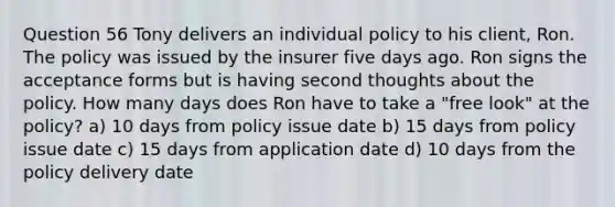 Question 56 Tony delivers an individual policy to his client, Ron. The policy was issued by the insurer five days ago. Ron signs the acceptance forms but is having second thoughts about the policy. How many days does Ron have to take a "free look" at the policy? a) 10 days from policy issue date b) 15 days from policy issue date c) 15 days from application date d) 10 days from the policy delivery date