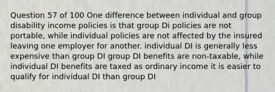 Question 57 of 100 One difference between individual and group disability income policies is that group Di policies are not portable, while individual policies are not affected by the insured leaving one employer for another. individual DI is generally less expensive than group DI group DI benefits are non-taxable, while individual DI benefits are taxed as ordinary income it is easier to qualify for individual DI than group DI