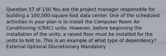 Question 57 of 150 You are the project manager responsible for building a 100,000-square-foot data center. One of the scheduled activities in your plan is to install the Computer Room Air Conditioning (CRAC) units. However, before beginning the installation of the units, a raised floor must be installed for the units to bolt to. This is an example of what type of dependency? External Optional Discretionary Mandatory