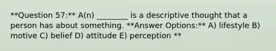 **Question 57:** A(n) ________ is a descriptive thought that a person has about something. **Answer Options:** A) lifestyle B) motive C) belief D) attitude E) perception **