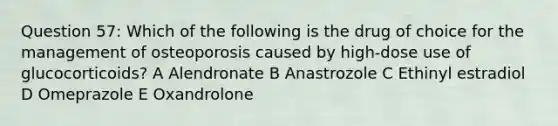 Question 57: Which of the following is the drug of choice for the management of osteoporosis caused by high-dose use of glucocorticoids? A Alendronate B Anastrozole C Ethinyl estradiol D Omeprazole E Oxandrolone