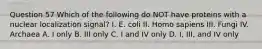 Question 57 Which of the following do NOT have proteins with a nuclear localization signal? I. E. coli II. Homo sapiens III. Fungi IV. Archaea A. I only B. III only C. I and IV only D. I, III, and IV only