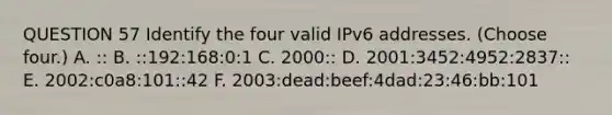 QUESTION 57 Identify the four valid IPv6 addresses. (Choose four.) A. :: B. ::192:168:0:1 C. 2000:: D. 2001:3452:4952:2837:: E. 2002:c0a8:101::42 F. 2003:dead:beef:4dad:23:46:bb:101