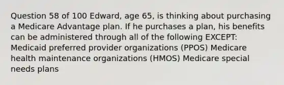 Question 58 of 100 Edward, age 65, is thinking about purchasing a Medicare Advantage plan. If he purchases a plan, his benefits can be administered through all of the following EXCEPT: Medicaid preferred provider organizations (PPOS) Medicare health maintenance organizations (HMOS) Medicare special needs plans