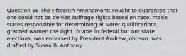 Question 58 The Fifteenth Amendment: sought to guarantee that one could not be denied suffrage rights based on race. made states responsible for determining all voter qualifications. granted women the right to vote in federal but not state elections. was endorsed by President Andrew Johnson. was drafted by Susan B. Anthony.