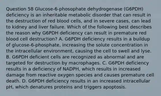 Question 58 Glucose-6-phosophate dehydrogenase (G6PDH) deficiency is an inheritable metabolic disorder that can result in the destruction of red blood cells, and in severe cases, can lead to kidney and liver failure. Which of the following best describes the reason why G6PDH deficiency can result in premature red blood cell destruction? A. G6PDH deficiency results in a buildup of glucose-6-phosphate, increasing the solute concentration in the intracellular environment, causing the cell to swell and lyse. B. G6PDH deficient cells are recognized as abnormal and are targeted for destruction by macrophages. C. G6PDH deficiency results in a deficiency of NADPH, which results in increased damage from reactive oxygen species and causes premature cell death. D. G6PDH deficiency results in an increased intracellular pH, which denatures proteins and triggers apoptosis.