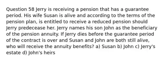 Question 58 Jerry is receiving a pension that has a guarantee period. His wife Susan is alive and according to the terms of the pension plan, is entitled to receive a reduced pension should Jerry predecease her. Jerry names his son John as the beneficiary of the pension annuity. If Jerry dies before the guarantee period of the contract is over and Susan and John are both still alive, who will receive the annuity benefits? a) Susan b) John c) Jerry's estate d) John's heirs