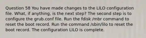 Question 58 You have made changes to the LILO configuration file. What, if anything, is the next step? The second step is to configure the grub.conf file. Run the fdisk /mbr command to reset the boot record. Run the command /sbin/lilo to reset the boot record. The configuration LILO is complete.