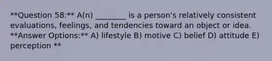 **Question 58:** A(n) ________ is a person's relatively consistent evaluations, feelings, and tendencies toward an object or idea. **Answer Options:** A) lifestyle B) motive C) belief D) attitude E) perception **