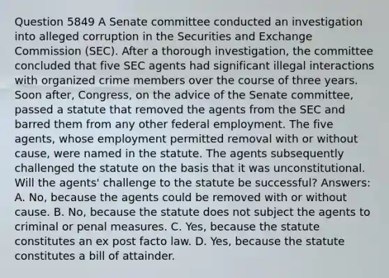 Question 5849 A Senate committee conducted an investigation into alleged corruption in the Securities and Exchange Commission (SEC). After a thorough investigation, the committee concluded that five SEC agents had significant illegal interactions with organized crime members over the course of three years. Soon after, Congress, on the advice of the Senate committee, passed a statute that removed the agents from the SEC and barred them from any other federal employment. The five agents, whose employment permitted removal with or without cause, were named in the statute. The agents subsequently challenged the statute on the basis that it was unconstitutional. Will the agents' challenge to the statute be successful? Answers: A. No, because the agents could be removed with or without cause. B. No, because the statute does not subject the agents to criminal or penal measures. C. Yes, because the statute constitutes an ex post facto law. D. Yes, because the statute constitutes a bill of attainder.