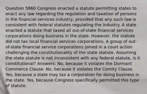 Question 5860 Congress enacted a statute permitting states to enact any law regarding the regulation and taxation of persons in the financial services industry, provided that any such law is consistent with federal statutes regulating the industry. A state enacted a statute that taxed all out-of-state financial services corporations doing business in the state. However, the statute did not tax local financial services corporations. A group of out-of-state financial service corporations joined in a court action challenging the constitutionality of the state statute. Assuming the state statute is not inconsistent with any federal statute, is it constitutional? Answers: No, because it violates the Dormant Commerce Clause. No, because it violates the Comity Clause. Yes, because a state may tax a corporation for doing business in the state. Yes, because Congress specifically permitted this type of statute.