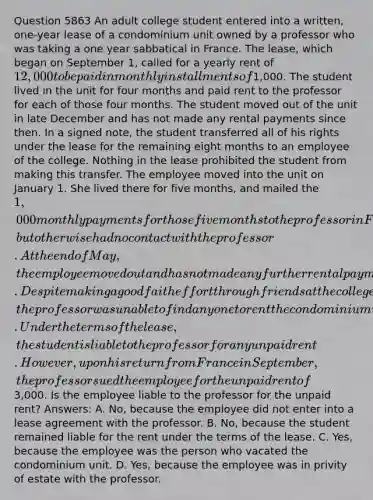 Question 5863 An adult college student entered into a written, one-year lease of a condominium unit owned by a professor who was taking a one year sabbatical in France. The lease, which began on September 1, called for a yearly rent of 12,000 to be paid in monthly installments of1,000. The student lived in the unit for four months and paid rent to the professor for each of those four months. The student moved out of the unit in late December and has not made any rental payments since then. In a signed note, the student transferred all of his rights under the lease for the remaining eight months to an employee of the college. Nothing in the lease prohibited the student from making this transfer. The employee moved into the unit on January 1. She lived there for five months, and mailed the 1,000 monthly payments for those five months to the professor in France, but otherwise had no contact with the professor. At the end of May, the employee moved out and has not made any further rental payments. Despite making a good faith effort through friends at the college, the professor was unable to find anyone to rent the condominium unit for the remaining three months of the lease. Under the terms of the lease, the student is liable to the professor for any unpaid rent. However, upon his return from France in September, the professor sued the employee for the unpaid rent of3,000. Is the employee liable to the professor for the unpaid rent? Answers: A. No, because the employee did not enter into a lease agreement with the professor. B. No, because the student remained liable for the rent under the terms of the lease. C. Yes, because the employee was the person who vacated the condominium unit. D. Yes, because the employee was in privity of estate with the professor.