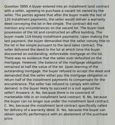 Question 5895 A buyer entered into an installment land contract with a seller, agreeing to purchase a vacant lot owned by the seller. The parties agreed that after the buyer made the last of 120 installment payments, the seller would deliver a warranty deed conveying the lot in fee simple. The contract did not mention any encumbrances on the vacant lot. The buyer took possession of the lot and constructed an office building. The buyer made 119 timely installment payments. Upon making the last payment, the buyer demanded that the seller convey title to the lot in fee simple pursuant to the land sales contract. The seller delivered the deed to the lot at which time the buyer discovered an outstanding, enforceable mortgage on the lot. There was no evidence that the seller ever defaulted on the mortgage. However, the balance of the mortgage obligation remained at half the value of the lot. Upon learning of the outstanding mortgage, the buyer refused to accept the deed and demanded that the seller either pay the mortgage obligation or return half of the installment payments to compensate for the encumbrance. The seller has refused to comply with either demand. Is the buyer likely to succeed in a suit against the seller? Answers: A. No, because there is no covenant of marketable title in an installment land contract. B. No, because the buyer can no longer sue under the installment land contract. C. Yes, because the installment land contract specifically called for delivery of a warranty deed. D. Yes, because the buyer can obtain specific performance with an abatement of the purchase price.