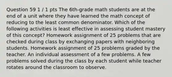 Question 59 1 / 1 pts The 6th-grade math students are at the end of a unit where they have learned the math concept of reducing to the least common denominator. Which of the following activities is least effective in assessing student mastery of this concept? Homework assignment of 25 problems that are checked during class by exchanging papers with neighboring students. Homework assignment of 25 problems graded by the teacher. An individual assessment of a few problems. A few problems solved during the class by each student while teacher rotates around the classroom to observe.