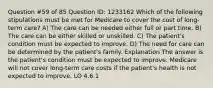 Question #59 of 85 Question ID: 1233162 Which of the following stipulations must be met for Medicare to cover the cost of long-term care? A) The care can be needed either full or part time. B) The care can be either skilled or unskilled. C) The patient's condition must be expected to improve. D) The need for care can be determined by the patient's family. Explanation The answer is the patient's condition must be expected to improve. Medicare will not cover long-term care costs if the patient's health is not expected to improve. LO 4.6.1