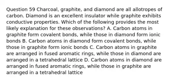 Question 59 Charcoal, graphite, and diamond are all allotropes of carbon. Diamond is an excellent insulator while graphite exhibits conductive properties. Which of the following provides the most likely explanation for these observations? A. Carbon atoms in graphite form covalent bonds, while those in diamond form ionic bonds B. Carbon atoms in diamond form covalent bonds, while those in graphite form ionic bonds C. Carbon atoms in graphite are arranged in fused aromatic rings, while those in diamond are arranged in a tetrahedral lattice D. Carbon atoms in diamond are arranged in fused aromatic rings, while those in graphite are arranged in a tetrahedral lattice