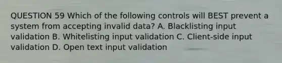 QUESTION 59 Which of the following controls will BEST prevent a system from accepting invalid data? A. Blacklisting input validation B. Whitelisting input validation C. Client-side input validation D. Open text input validation