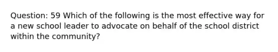 Question: 59 Which of the following is the most effective way for a new school leader to advocate on behalf of the school district within the community?