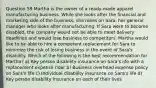 Question 59 Martha is the owner of a ready-made apparel manufacturing business. While she looks after the financial and marketing side of the business, she relies on Sara, her general manager who looks after manufacturing. If Sara were to become disabled, the company would not be able to meet delivery deadlines and would lose business to competitors. Martha would like to be able to hire a competent replacement for Sara to minimize the risk of losing business in the event of Sara's disability. Which of the following is the best recommendation for Martha? a) Key person disability insurance on Sara's life with a replacement expense rider b) Business overhead expense policy on Sara's life c) Individual disability insurance on Sara's life d) Key person disability insurance on each of their lives