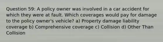 Question 59: A policy owner was involved in a car accident for which they were at fault. Which coverages would pay for damage to the policy owner's vehicle? a) Property damage liability coverage b) Comprehensive coverage c) Collision d) Other Than Collision