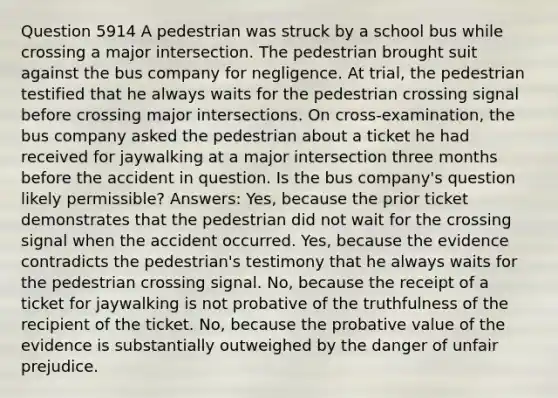 Question 5914 A pedestrian was struck by a school bus while crossing a major intersection. The pedestrian brought suit against the bus company for negligence. At trial, the pedestrian testified that he always waits for the pedestrian crossing signal before crossing major intersections. On cross-examination, the bus company asked the pedestrian about a ticket he had received for jaywalking at a major intersection three months before the accident in question. Is the bus company's question likely permissible? Answers: Yes, because the prior ticket demonstrates that the pedestrian did not wait for the crossing signal when the accident occurred. Yes, because the evidence contradicts the pedestrian's testimony that he always waits for the pedestrian crossing signal. No, because the receipt of a ticket for jaywalking is not probative of the truthfulness of the recipient of the ticket. No, because the probative value of the evidence is substantially outweighed by the danger of unfair prejudice.