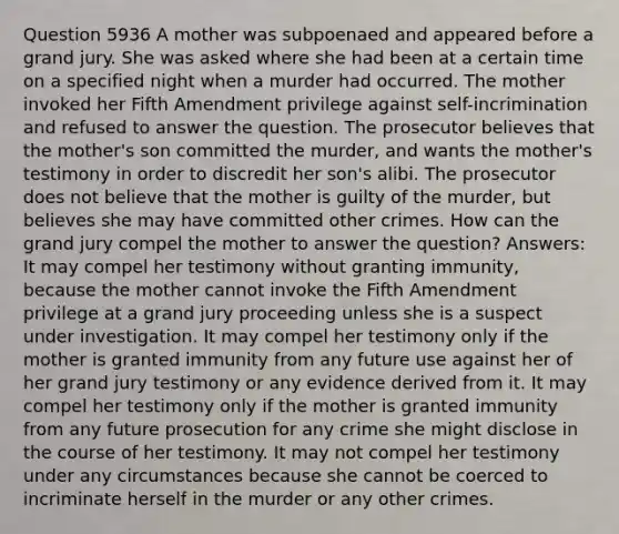 Question 5936 A mother was subpoenaed and appeared before a grand jury. She was asked where she had been at a certain time on a specified night when a murder had occurred. The mother invoked her Fifth Amendment privilege against self-incrimination and refused to answer the question. The prosecutor believes that the mother's son committed the murder, and wants the mother's testimony in order to discredit her son's alibi. The prosecutor does not believe that the mother is guilty of the murder, but believes she may have committed other crimes. How can the grand jury compel the mother to answer the question? Answers: It may compel her testimony without granting immunity, because the mother cannot invoke the Fifth Amendment privilege at a grand jury proceeding unless she is a suspect under investigation. It may compel her testimony only if the mother is granted immunity from any future use against her of her grand jury testimony or any evidence derived from it. It may compel her testimony only if the mother is granted immunity from any future prosecution for any crime she might disclose in the course of her testimony. It may not compel her testimony under any circumstances because she cannot be coerced to incriminate herself in the murder or any other crimes.