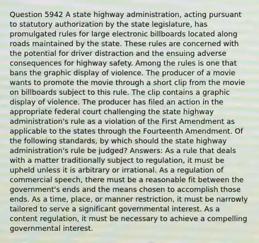 Question 5942 A state highway administration, acting pursuant to statutory authorization by the state legislature, has promulgated rules for large electronic billboards located along roads maintained by the state. These rules are concerned with the potential for driver distraction and the ensuing adverse consequences for highway safety. Among the rules is one that bans the graphic display of violence. The producer of a movie wants to promote the movie through a short clip from the movie on billboards subject to this rule. The clip contains a graphic display of violence. The producer has filed an action in the appropriate federal court challenging the state highway administration's rule as a violation of the First Amendment as applicable to the states through the Fourteenth Amendment. Of the following standards, by which should the state highway administration's rule be judged? Answers: As a rule that deals with a matter traditionally subject to regulation, it must be upheld unless it is arbitrary or irrational. As a regulation of commercial speech, there must be a reasonable fit between the government's ends and the means chosen to accomplish those ends. As a time, place, or manner restriction, it must be narrowly tailored to serve a significant governmental interest. As a content regulation, it must be necessary to achieve a compelling governmental interest.