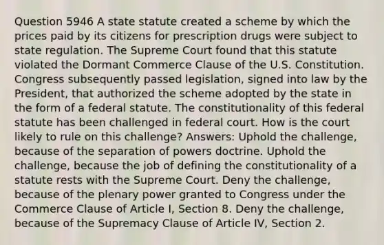 Question 5946 A state statute created a scheme by which the prices paid by its citizens for prescription drugs were subject to state regulation. The Supreme Court found that this statute violated the Dormant Commerce Clause of the U.S. Constitution. Congress subsequently passed legislation, signed into law by the President, that authorized the scheme adopted by the state in the form of a federal statute. The constitutionality of this federal statute has been challenged in federal court. How is the court likely to rule on this challenge? Answers: Uphold the challenge, because of the separation of powers doctrine. Uphold the challenge, because the job of defining the constitutionality of a statute rests with the Supreme Court. Deny the challenge, because of the plenary power granted to Congress under the Commerce Clause of Article I, Section 8. Deny the challenge, because of the Supremacy Clause of Article IV, Section 2.